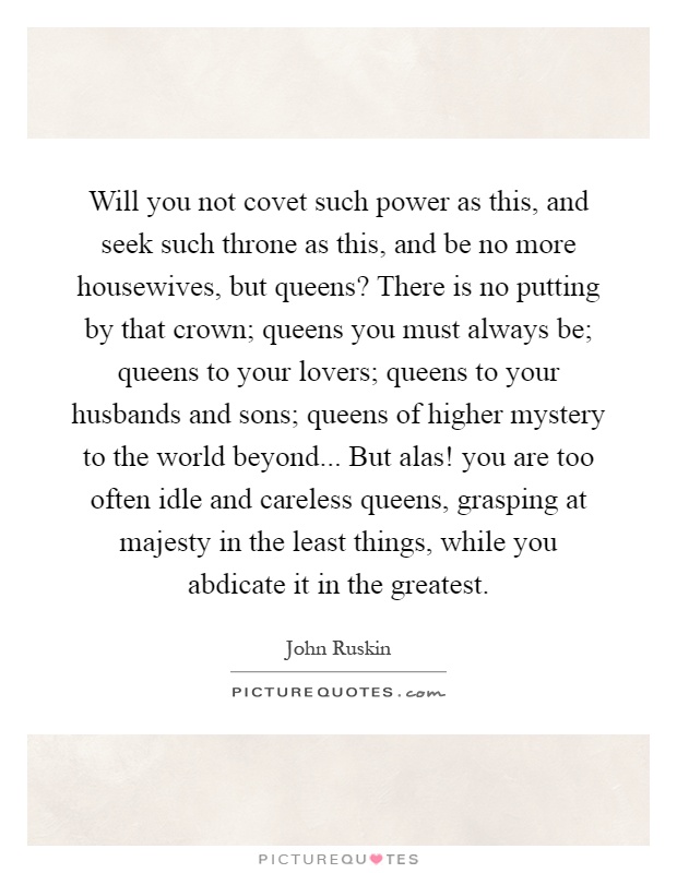 Will you not covet such power as this, and seek such throne as this, and be no more housewives, but queens? There is no putting by that crown; queens you must always be; queens to your lovers; queens to your husbands and sons; queens of higher mystery to the world beyond... But alas! you are too often idle and careless queens, grasping at majesty in the least things, while you abdicate it in the greatest Picture Quote #1