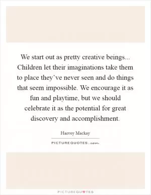 We start out as pretty creative beings... Children let their imaginations take them to place they’ve never seen and do things that seem impossible. We encourage it as fun and playtime, but we should celebrate it as the potential for great discovery and accomplishment Picture Quote #1