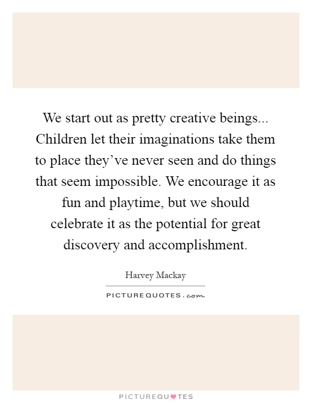 We start out as pretty creative beings... Children let their imaginations take them to place they've never seen and do things that seem impossible. We encourage it as fun and playtime, but we should celebrate it as the potential for great discovery and accomplishment Picture Quote #1