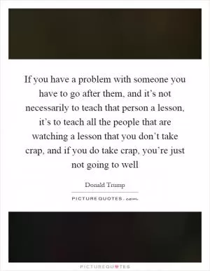 If you have a problem with someone you have to go after them, and it’s not necessarily to teach that person a lesson, it’s to teach all the people that are watching a lesson that you don’t take crap, and if you do take crap, you’re just not going to well Picture Quote #1