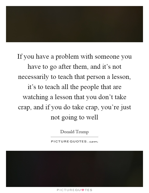 If you have a problem with someone you have to go after them, and it's not necessarily to teach that person a lesson, it's to teach all the people that are watching a lesson that you don't take crap, and if you do take crap, you're just not going to well Picture Quote #1