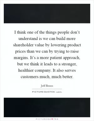 I think one of the things people don’t understand is we can build more shareholder value by lowering product prices than we can by trying to raise margins. It’s a more patient approach, but we think it leads to a stronger, healthier company. It also serves customers much, much better Picture Quote #1