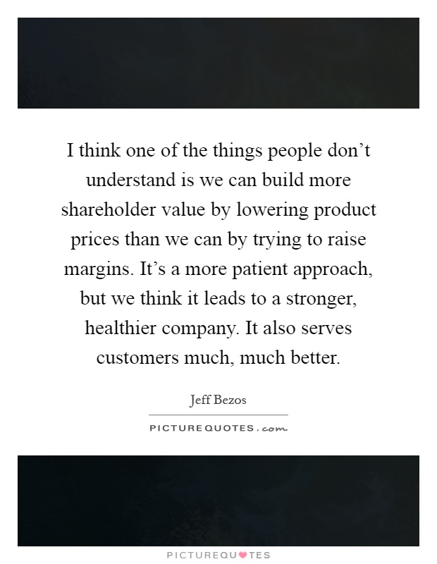 I think one of the things people don't understand is we can build more shareholder value by lowering product prices than we can by trying to raise margins. It's a more patient approach, but we think it leads to a stronger, healthier company. It also serves customers much, much better Picture Quote #1