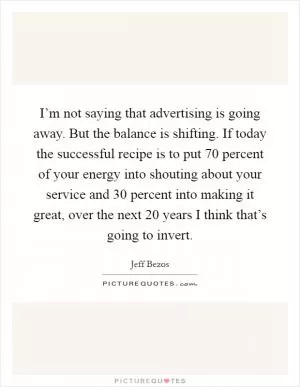 I’m not saying that advertising is going away. But the balance is shifting. If today the successful recipe is to put 70 percent of your energy into shouting about your service and 30 percent into making it great, over the next 20 years I think that’s going to invert Picture Quote #1