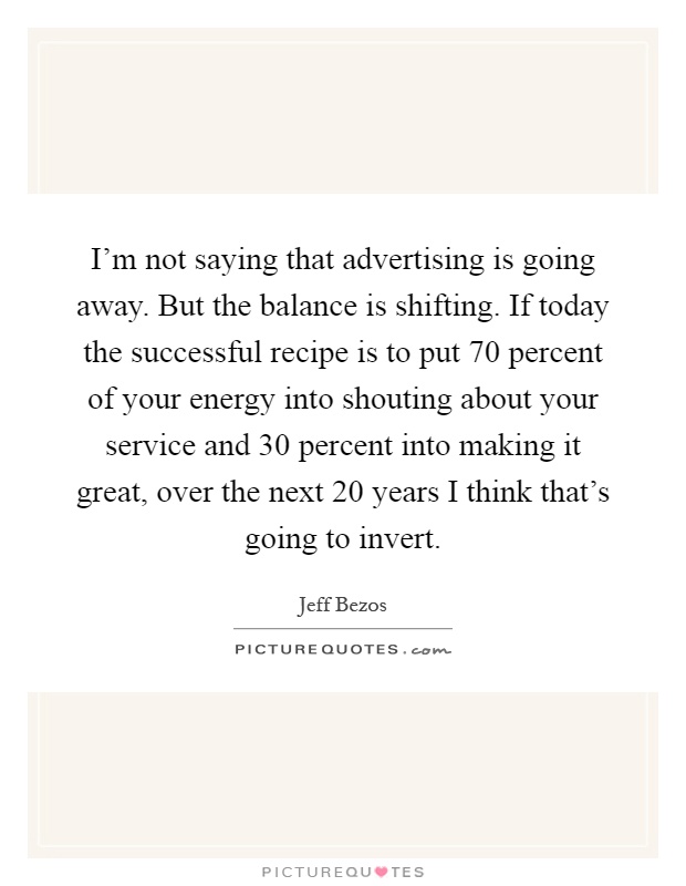 I'm not saying that advertising is going away. But the balance is shifting. If today the successful recipe is to put 70 percent of your energy into shouting about your service and 30 percent into making it great, over the next 20 years I think that's going to invert Picture Quote #1