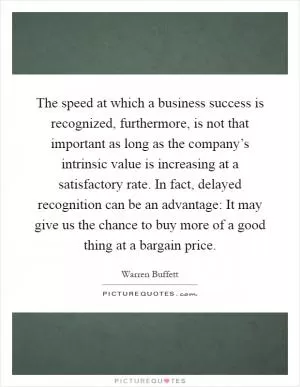 The speed at which a business success is recognized, furthermore, is not that important as long as the company’s intrinsic value is increasing at a satisfactory rate. In fact, delayed recognition can be an advantage: It may give us the chance to buy more of a good thing at a bargain price Picture Quote #1