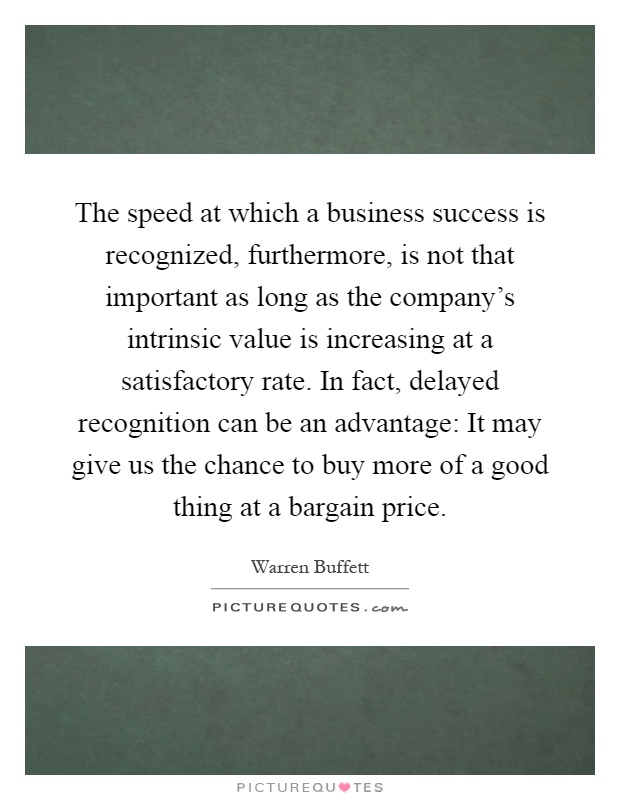 The speed at which a business success is recognized, furthermore, is not that important as long as the company's intrinsic value is increasing at a satisfactory rate. In fact, delayed recognition can be an advantage: It may give us the chance to buy more of a good thing at a bargain price Picture Quote #1