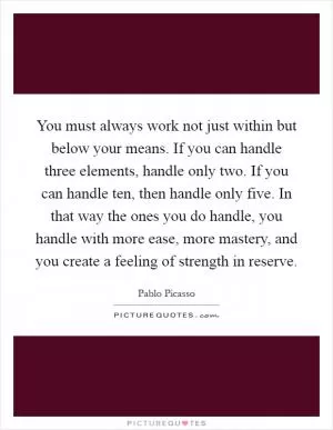 You must always work not just within but below your means. If you can handle three elements, handle only two. If you can handle ten, then handle only five. In that way the ones you do handle, you handle with more ease, more mastery, and you create a feeling of strength in reserve Picture Quote #1