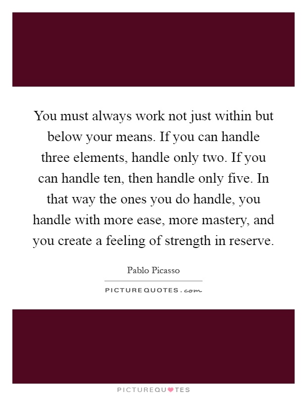 You must always work not just within but below your means. If you can handle three elements, handle only two. If you can handle ten, then handle only five. In that way the ones you do handle, you handle with more ease, more mastery, and you create a feeling of strength in reserve Picture Quote #1