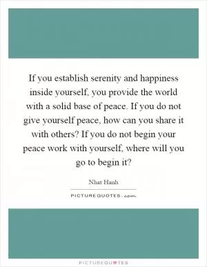 If you establish serenity and happiness inside yourself, you provide the world with a solid base of peace. If you do not give yourself peace, how can you share it with others? If you do not begin your peace work with yourself, where will you go to begin it? Picture Quote #1