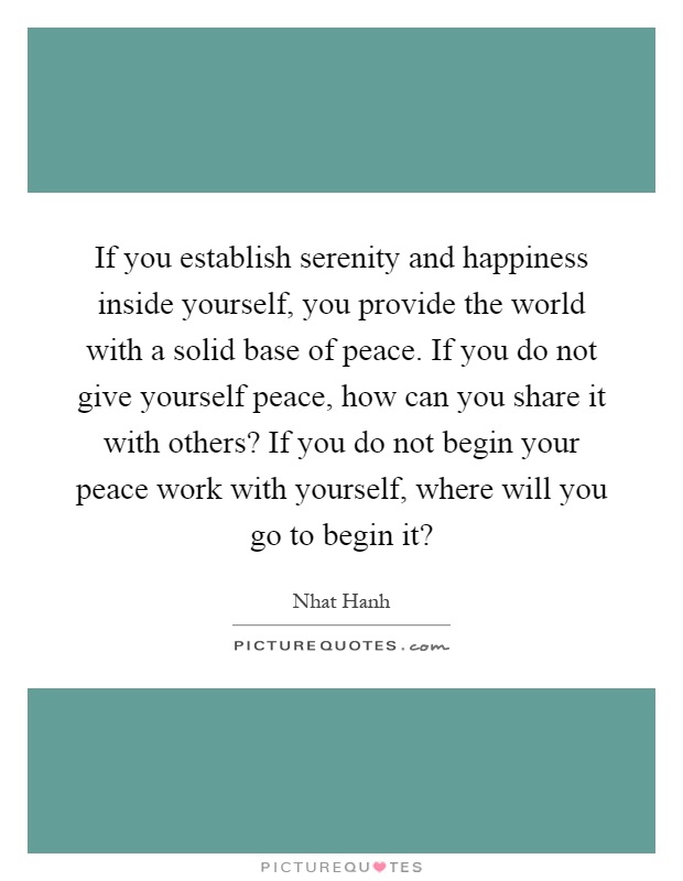 If you establish serenity and happiness inside yourself, you provide the world with a solid base of peace. If you do not give yourself peace, how can you share it with others? If you do not begin your peace work with yourself, where will you go to begin it? Picture Quote #1