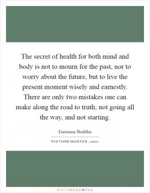 The secret of health for both mind and body is not to mourn for the past, nor to worry about the future, but to live the present moment wisely and earnestly. There are only two mistakes one can make along the road to truth; not going all the way, and not starting Picture Quote #1