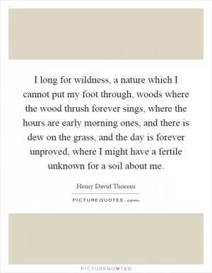 I long for wildness, a nature which I cannot put my foot through, woods where the wood thrush forever sings, where the hours are early morning ones, and there is dew on the grass, and the day is forever unproved, where I might have a fertile unknown for a soil about me Picture Quote #1
