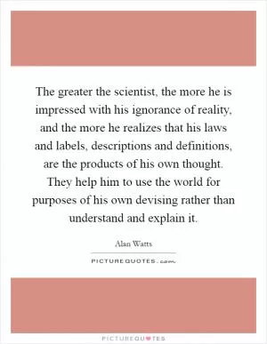 The greater the scientist, the more he is impressed with his ignorance of reality, and the more he realizes that his laws and labels, descriptions and definitions, are the products of his own thought. They help him to use the world for purposes of his own devising rather than understand and explain it Picture Quote #1