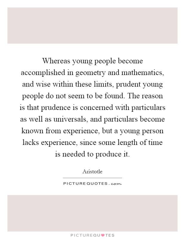 Whereas young people become accomplished in geometry and mathematics, and wise within these limits, prudent young people do not seem to be found. The reason is that prudence is concerned with particulars as well as universals, and particulars become known from experience, but a young person lacks experience, since some length of time is needed to produce it Picture Quote #1