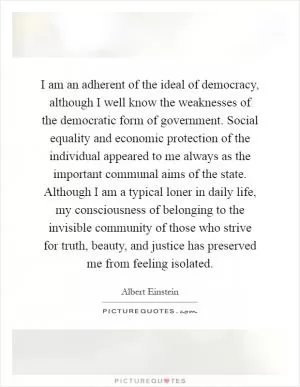 I am an adherent of the ideal of democracy, although I well know the weaknesses of the democratic form of government. Social equality and economic protection of the individual appeared to me always as the important communal aims of the state. Although I am a typical loner in daily life, my consciousness of belonging to the invisible community of those who strive for truth, beauty, and justice has preserved me from feeling isolated Picture Quote #1