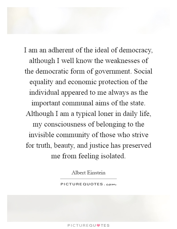 I am an adherent of the ideal of democracy, although I well know the weaknesses of the democratic form of government. Social equality and economic protection of the individual appeared to me always as the important communal aims of the state. Although I am a typical loner in daily life, my consciousness of belonging to the invisible community of those who strive for truth, beauty, and justice has preserved me from feeling isolated Picture Quote #1