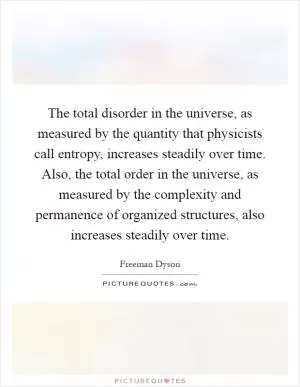 The total disorder in the universe, as measured by the quantity that physicists call entropy, increases steadily over time. Also, the total order in the universe, as measured by the complexity and permanence of organized structures, also increases steadily over time Picture Quote #1