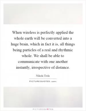 When wireless is perfectly applied the whole earth will be converted into a huge brain, which in fact it is, all things being particles of a real and rhythmic whole. We shall be able to communicate with one another instantly, irrespective of distance Picture Quote #1