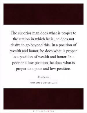 The superior man does what is proper to the station in which he is; he does not desire to go beyond this. In a position of wealth and honor, he does what is proper to a position of wealth and honor. In a poor and low position, he does what is proper to a poor and low position Picture Quote #1