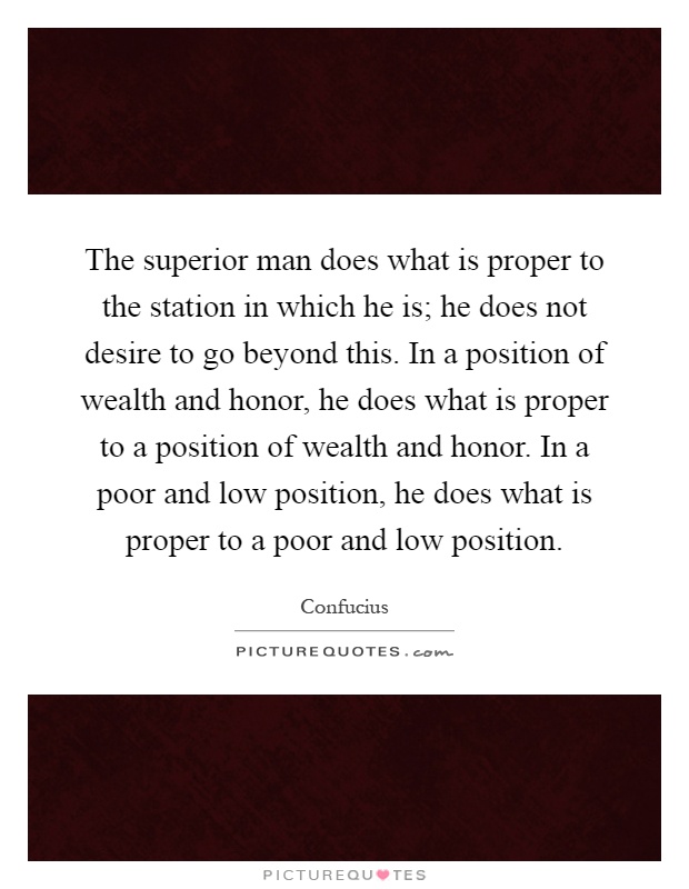 The superior man does what is proper to the station in which he is; he does not desire to go beyond this. In a position of wealth and honor, he does what is proper to a position of wealth and honor. In a poor and low position, he does what is proper to a poor and low position Picture Quote #1