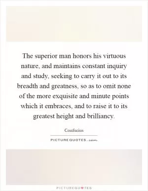 The superior man honors his virtuous nature, and maintains constant inquiry and study, seeking to carry it out to its breadth and greatness, so as to omit none of the more exquisite and minute points which it embraces, and to raise it to its greatest height and brilliancy Picture Quote #1