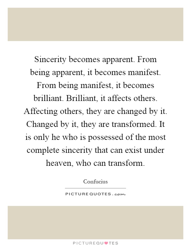 Sincerity becomes apparent. From being apparent, it becomes manifest. From being manifest, it becomes brilliant. Brilliant, it affects others. Affecting others, they are changed by it. Changed by it, they are transformed. It is only he who is possessed of the most complete sincerity that can exist under heaven, who can transform Picture Quote #1