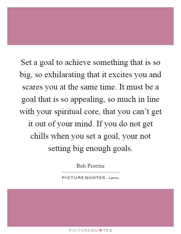Set a goal to achieve something that is so big, so exhilarating that it excites you and scares you at the same time. It must be a goal that is so appealing, so much in line with your spiritual core, that you can't get it out of your mind. If you do not get chills when you set a goal, your not setting big enough goals Picture Quote #1