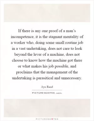 If there is any one proof of a man’s incompetence, it is the stagnant mentality of a worker who, doing some small routine job in a vast undertaking, does not care to look beyond the lever of a machine, does not choose to know how the machine got there or what makes his job possible, and proclaims that the management of the undertaking is parasitical and unnecessary Picture Quote #1