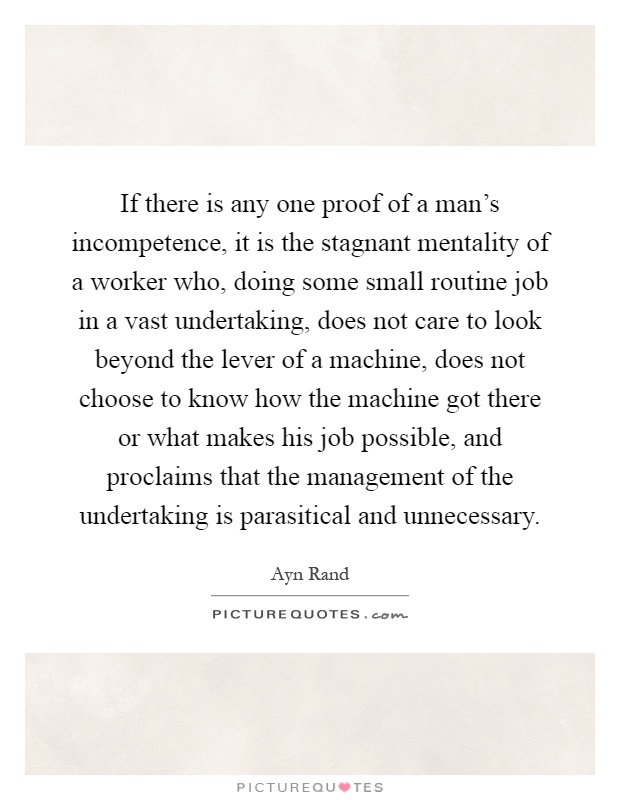 If there is any one proof of a man's incompetence, it is the stagnant mentality of a worker who, doing some small routine job in a vast undertaking, does not care to look beyond the lever of a machine, does not choose to know how the machine got there or what makes his job possible, and proclaims that the management of the undertaking is parasitical and unnecessary Picture Quote #1
