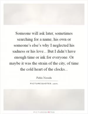 Someone will ask later, sometimes searching for a name, his own or someone’s else’s why I neglected his sadness or his love... But I didn’t have enough time or ink for everyone. Or maybe it was the strain of the city, of time the cold heart of the clocks Picture Quote #1