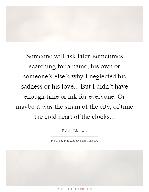 Someone will ask later, sometimes searching for a name, his own or someone's else's why I neglected his sadness or his love... But I didn't have enough time or ink for everyone. Or maybe it was the strain of the city, of time the cold heart of the clocks Picture Quote #1