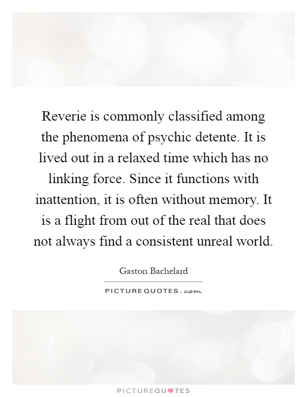 Reverie is commonly classified among the phenomena of psychic detente. It is lived out in a relaxed time which has no linking force. Since it functions with inattention, it is often without memory. It is a flight from out of the real that does not always find a consistent unreal world Picture Quote #1