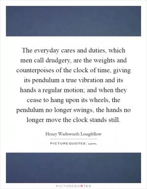 The everyday cares and duties, which men call drudgery, are the weights and counterpoises of the clock of time, giving its pendulum a true vibration and its hands a regular motion; and when they cease to hang upon its wheels, the pendulum no longer swings, the hands no longer move the clock stands still Picture Quote #1