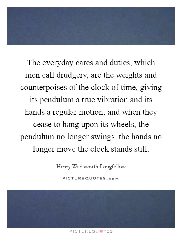The everyday cares and duties, which men call drudgery, are the weights and counterpoises of the clock of time, giving its pendulum a true vibration and its hands a regular motion; and when they cease to hang upon its wheels, the pendulum no longer swings, the hands no longer move the clock stands still Picture Quote #1
