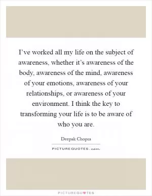 I’ve worked all my life on the subject of awareness, whether it’s awareness of the body, awareness of the mind, awareness of your emotions, awareness of your relationships, or awareness of your environment. I think the key to transforming your life is to be aware of who you are Picture Quote #1