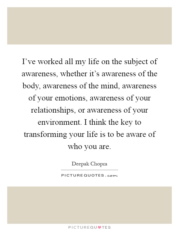 I've worked all my life on the subject of awareness, whether it's awareness of the body, awareness of the mind, awareness of your emotions, awareness of your relationships, or awareness of your environment. I think the key to transforming your life is to be aware of who you are Picture Quote #1