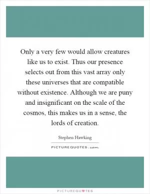 Only a very few would allow creatures like us to exist. Thus our presence selects out from this vast array only these universes that are compatible without existence. Although we are puny and insignificant on the scale of the cosmos, this makes us in a sense, the lords of creation Picture Quote #1