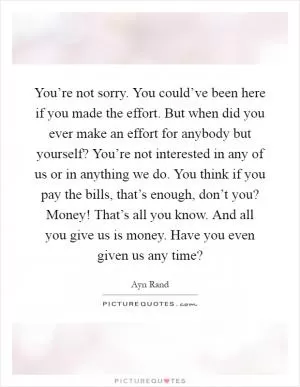 You’re not sorry. You could’ve been here if you made the effort. But when did you ever make an effort for anybody but yourself? You’re not interested in any of us or in anything we do. You think if you pay the bills, that’s enough, don’t you? Money! That’s all you know. And all you give us is money. Have you even given us any time? Picture Quote #1