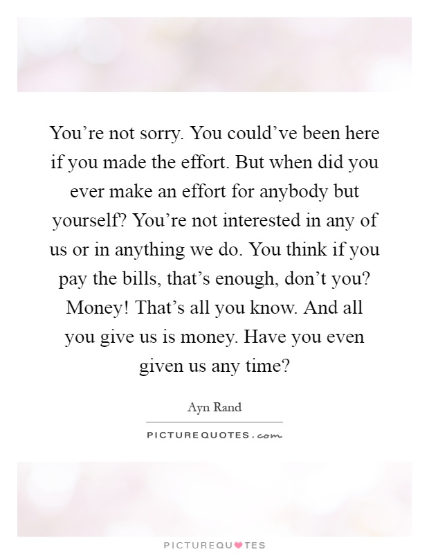 You're not sorry. You could've been here if you made the effort. But when did you ever make an effort for anybody but yourself? You're not interested in any of us or in anything we do. You think if you pay the bills, that's enough, don't you? Money! That's all you know. And all you give us is money. Have you even given us any time? Picture Quote #1