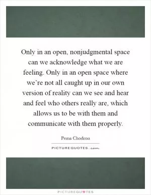 Only in an open, nonjudgmental space can we acknowledge what we are feeling. Only in an open space where we’re not all caught up in our own version of reality can we see and hear and feel who others really are, which allows us to be with them and communicate with them properly Picture Quote #1
