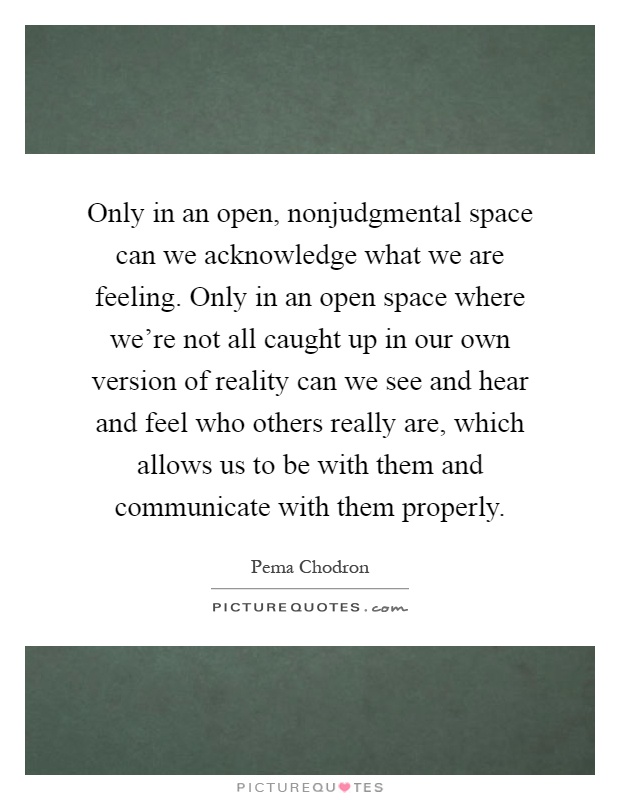 Only in an open, nonjudgmental space can we acknowledge what we are feeling. Only in an open space where we're not all caught up in our own version of reality can we see and hear and feel who others really are, which allows us to be with them and communicate with them properly Picture Quote #1