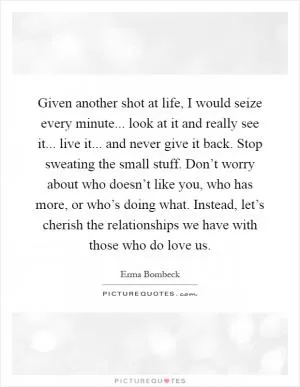 Given another shot at life, I would seize every minute... look at it and really see it... live it... and never give it back. Stop sweating the small stuff. Don’t worry about who doesn’t like you, who has more, or who’s doing what. Instead, let’s cherish the relationships we have with those who do love us Picture Quote #1