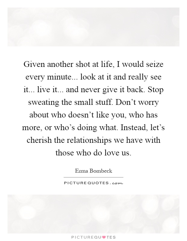 Given another shot at life, I would seize every minute... look at it and really see it... live it... and never give it back. Stop sweating the small stuff. Don't worry about who doesn't like you, who has more, or who's doing what. Instead, let's cherish the relationships we have with those who do love us Picture Quote #1