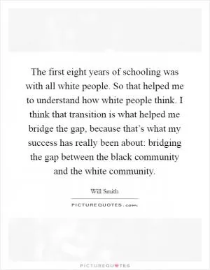 The first eight years of schooling was with all white people. So that helped me to understand how white people think. I think that transition is what helped me bridge the gap, because that’s what my success has really been about: bridging the gap between the black community and the white community Picture Quote #1