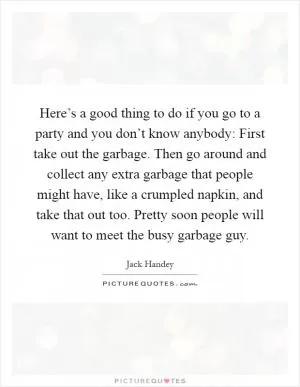 Here’s a good thing to do if you go to a party and you don’t know anybody: First take out the garbage. Then go around and collect any extra garbage that people might have, like a crumpled napkin, and take that out too. Pretty soon people will want to meet the busy garbage guy Picture Quote #1