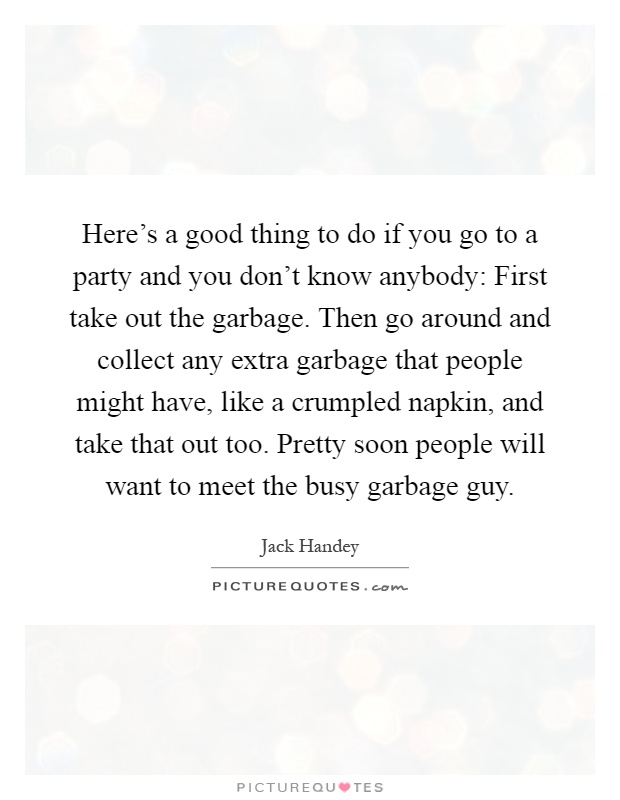 Here's a good thing to do if you go to a party and you don't know anybody: First take out the garbage. Then go around and collect any extra garbage that people might have, like a crumpled napkin, and take that out too. Pretty soon people will want to meet the busy garbage guy Picture Quote #1