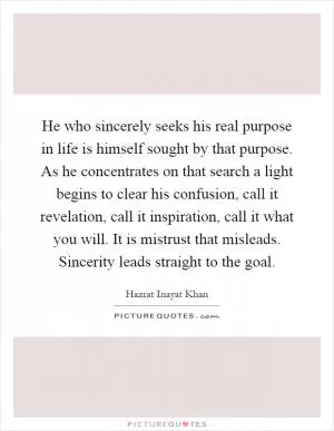 He who sincerely seeks his real purpose in life is himself sought by that purpose. As he concentrates on that search a light begins to clear his confusion, call it revelation, call it inspiration, call it what you will. It is mistrust that misleads. Sincerity leads straight to the goal Picture Quote #1