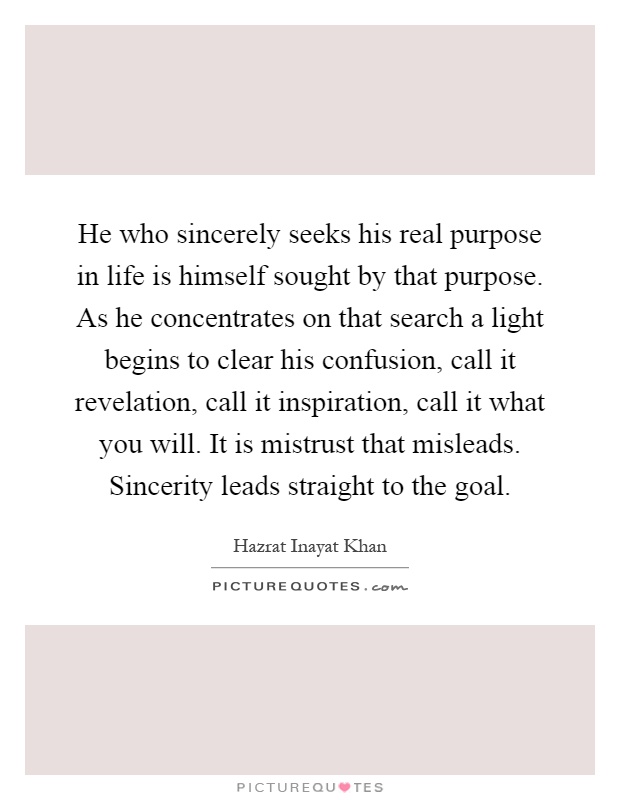 He who sincerely seeks his real purpose in life is himself sought by that purpose. As he concentrates on that search a light begins to clear his confusion, call it revelation, call it inspiration, call it what you will. It is mistrust that misleads. Sincerity leads straight to the goal Picture Quote #1