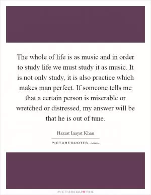 The whole of life is as music and in order to study life we must study it as music. It is not only study, it is also practice which makes man perfect. If someone tells me that a certain person is miserable or wretched or distressed, my answer will be that he is out of tune Picture Quote #1